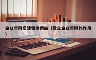 防城港企业官网搭建策略网站（建立企业官网的作用）