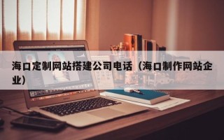 防城港海口定制网站搭建公司电话（海口制作网站企业）