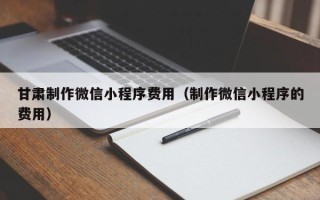防城港甘肃制作微信小程序费用（制作微信小程序的费用）