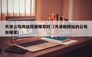 防城港天津公司网站搭建哪家好（天津做网站的公司有哪家）