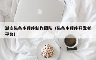防城港湖南头条小程序制作团队（头条小程序开发者平台）
