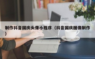 防城港制作抖音国庆头像小程序（抖音国庆图像制作）