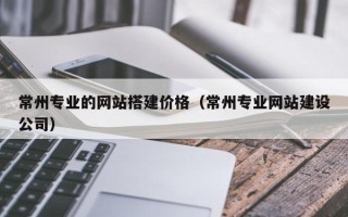 防城港常州专业的网站搭建价格（常州专业网站建设公司）