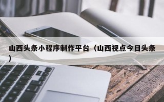 防城港山西头条小程序制作平台（山西视点今日头条）